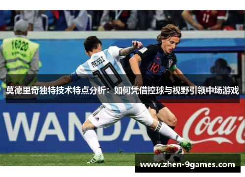 莫德里奇独特技术特点分析：如何凭借控球与视野引领中场游戏