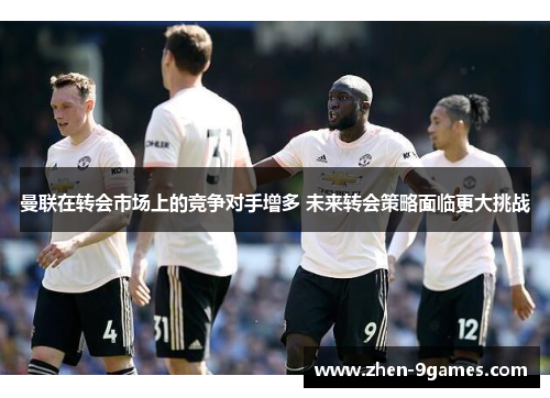 曼联在转会市场上的竞争对手增多 未来转会策略面临更大挑战