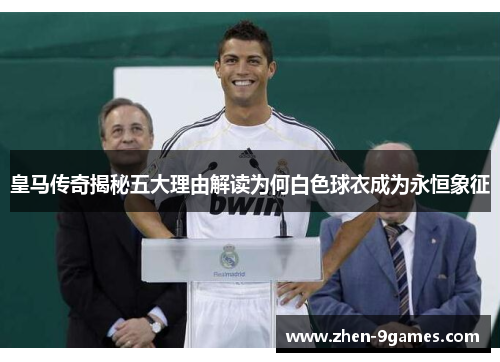 皇马传奇揭秘五大理由解读为何白色球衣成为永恒象征