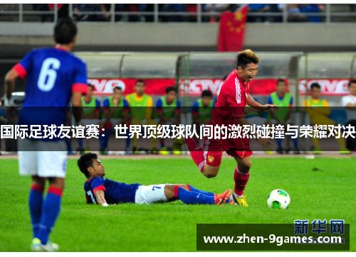 国际足球友谊赛：世界顶级球队间的激烈碰撞与荣耀对决
