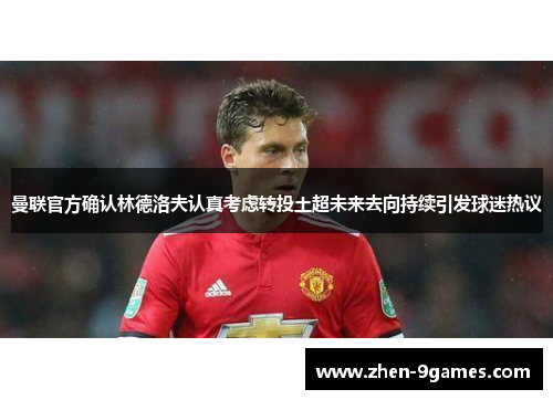 曼联官方确认林德洛夫认真考虑转投土超未来去向持续引发球迷热议